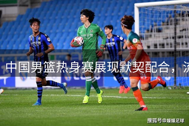 中国男篮热身赛展现默契配合，流畅进攻引关注
